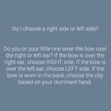 Do I choose a right or left-side clip? If the bow is worn over the right ear, choose the right clip. Choose the left clip if the bow is worn over the left ear. Choose the clip based on your dominant hand if it is worn in the back.